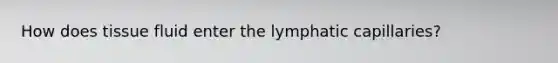 How does tissue fluid enter the lymphatic capillaries?