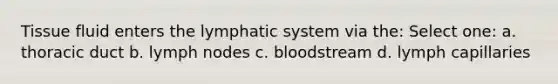 Tissue fluid enters the lymphatic system via the: Select one: a. thoracic duct b. lymph nodes c. bloodstream d. lymph capillaries