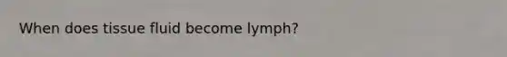 When does tissue fluid become lymph?