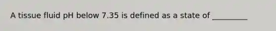 A tissue fluid pH below 7.35 is defined as a state of _________