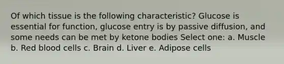 Of which tissue is the following characteristic? Glucose is essential for function, glucose entry is by passive diffusion, and some needs can be met by <a href='https://www.questionai.com/knowledge/kR9thwvAYz-ketone-bodies' class='anchor-knowledge'>ketone bodies</a> Select one: a. Muscle b. Red blood cells c. Brain d. Liver e. Adipose cells