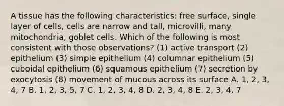 A tissue has the following characteristics: free surface, single layer of cells, cells are narrow and tall, microvilli, many mitochondria, goblet cells. Which of the following is most consistent with those observations? (1) active transport (2) epithelium (3) simple epithelium (4) columnar epithelium (5) cuboidal epithelium (6) squamous epithelium (7) secretion by exocytosis (8) movement of mucous across its surface A. 1, 2, 3, 4, 7 B. 1, 2, 3, 5, 7 C. 1, 2, 3, 4, 8 D. 2, 3, 4, 8 E. 2, 3, 4, 7