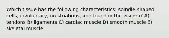 Which tissue has the following characteristics: spindle-shaped cells, involuntary, no striations, and found in the viscera? A) tendons B) ligaments C) cardiac muscle D) smooth muscle E) skeletal muscle