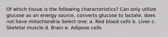 Of which tissue is the following characteristics? Can only utilize glucose as an energy source, converts glucose to lactate, does not have mitochondria Select one: a. Red blood cells b. Liver c. Skeletal muscle d. Brain e. Adipose cells