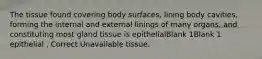 The tissue found covering body surfaces, lining body cavities, forming the internal and external linings of many organs, and constituting most gland tissue is epithelialBlank 1Blank 1 epithelial , Correct Unavailable tissue.