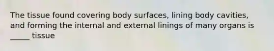 The tissue found covering body surfaces, lining body cavities, and forming the internal and external linings of many organs is _____ tissue