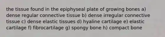 the tissue found in the epiphyseal plate of growing bones a) dense regular connective tissue b) dense irregular connective tissue c) dense elastic tissues d) hyaline cartilage e) elastic cartilage f) fibrocartilage g) spongy bone h) compact bone