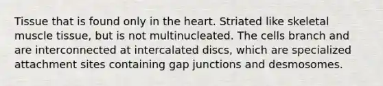 Tissue that is found only in the heart. Striated like skeletal muscle tissue, but is not multinucleated. The cells branch and are interconnected at intercalated discs, which are specialized attachment sites containing gap junctions and desmosomes.