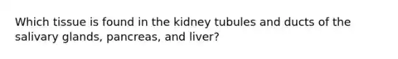 Which tissue is found in the kidney tubules and ducts of the salivary glands, pancreas, and liver?