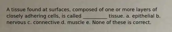 A tissue found at surfaces, composed of one or more layers of closely adhering cells, is called __________ tissue. a. epithelial b. nervous c. connective d. muscle e. None of these is correct.