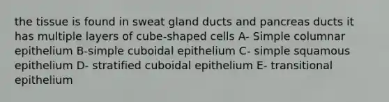 the tissue is found in sweat gland ducts and pancreas ducts it has multiple layers of cube-shaped cells A- Simple columnar epithelium B-simple cuboidal epithelium C- simple squamous epithelium D- stratified cuboidal epithelium E- transitional epithelium