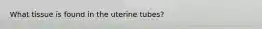 What tissue is found in the uterine tubes?