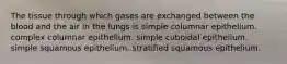 The tissue through which gases are exchanged between the blood and the air in the lungs is simple columnar epithelium. complex columnar epithelium. simple cuboidal epithelium. simple squamous epithelium. stratified squamous epithelium.