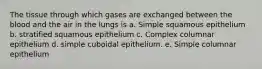 The tissue through which gases are exchanged between the blood and the air in the lungs is a. Simple squamous epithelium b. stratified squamous epithelium c. Complex columnar epithelium d. simple cuboidal epithelium. e. Simple columnar epithelium