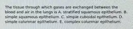 The tissue through which gases are exchanged between the blood and air in the lungs is A. stratified squamous epithelium. B. simple squamous epithelium. C. simple cuboidal epithelium. D. simple columnar epithelium. E. complex columnar epithelium.