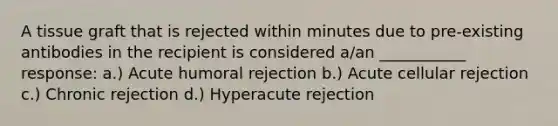 A tissue graft that is rejected within minutes due to pre-existing antibodies in the recipient is considered a/an ___________ response: a.) Acute humoral rejection b.) Acute cellular rejection c.) Chronic rejection d.) Hyperacute rejection