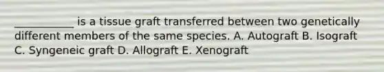 ___________ is a tissue graft transferred between two genetically different members of the same species. A. Autograft B. Isograft C. Syngeneic graft D. Allograft E. Xenograft