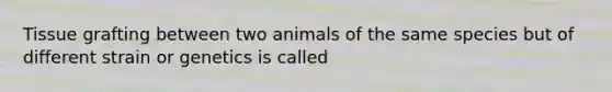 Tissue grafting between two animals of the same species but of different strain or genetics is called