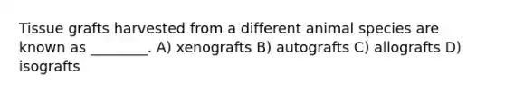 Tissue grafts harvested from a different animal species are known as ________. A) xenografts B) autografts C) allografts D) isografts