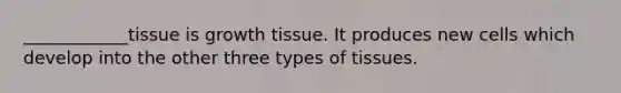 ____________tissue is growth tissue. It produces new cells which develop into the other three types of tissues.