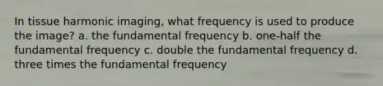 In tissue harmonic imaging, what frequency is used to produce the image? a. the fundamental frequency b. one-half the fundamental frequency c. double the fundamental frequency d. three times the fundamental frequency