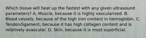 Which tissue will heat up the fastest with any given ultrasound parameters? A. Muscle, because it is highly vascularized. B. Blood vessels, because of the high iron content in hemoglobin. C. Tendon/ligament, because it has high collagen content and is relatively avascular. D. Skin, because it is most superficial.