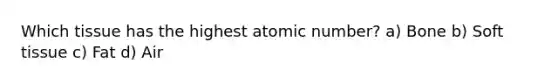 Which tissue has the highest atomic number? a) Bone b) Soft tissue c) Fat d) Air