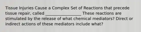 Tissue Injuries Cause a Complex Set of Reactions that precede tissue repair, called __________________ These reactions are stimulated by the release of what chemical mediators? Direct or indirect actions of these mediators include what?