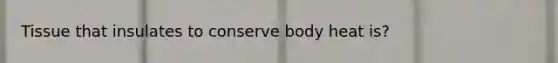 Tissue that insulates to conserve body heat is?