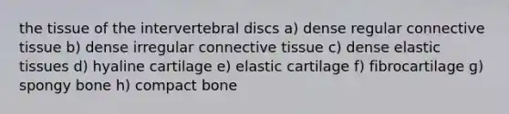 the tissue of the intervertebral discs a) dense regular connective tissue b) dense irregular connective tissue c) dense elastic tissues d) hyaline cartilage e) elastic cartilage f) fibrocartilage g) spongy bone h) compact bone