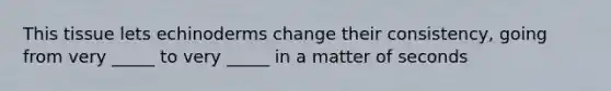This tissue lets echinoderms change their consistency, going from very _____ to very _____ in a matter of seconds