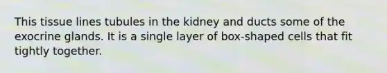 This tissue lines tubules in the kidney and ducts some of the exocrine glands. It is a single layer of box-shaped cells that fit tightly together.