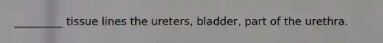 _________ tissue lines the ureters, bladder, part of the urethra.