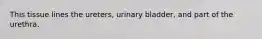 This tissue lines the ureters, urinary bladder, and part of the urethra.