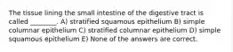 The tissue lining the small intestine of the digestive tract is called ________. A) stratified squamous epithelium B) simple columnar epithelium C) stratified columnar epithelium D) simple squamous epithelium E) None of the answers are correct.