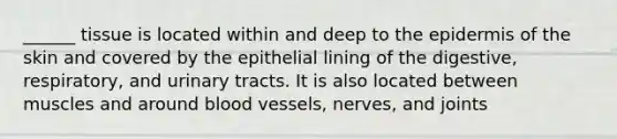 ______ tissue is located within and deep to the epidermis of the skin and covered by the epithelial lining of the digestive, respiratory, and urinary tracts. It is also located between muscles and around blood vessels, nerves, and joints