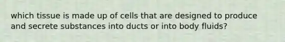 which tissue is made up of cells that are designed to produce and secrete substances into ducts or into body fluids?