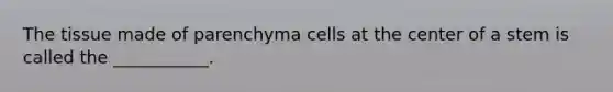 The tissue made of parenchyma cells at the center of a stem is called the ___________.