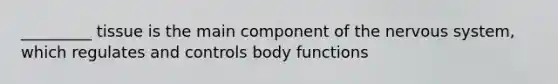 _________ tissue is the main component of the nervous system, which regulates and controls body functions
