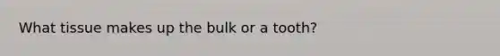 What tissue makes up the bulk or a tooth?