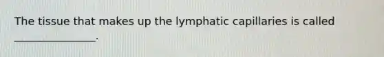 The tissue that makes up the lymphatic capillaries is called _______________.