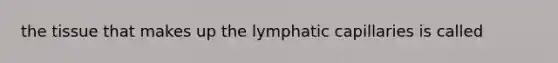 the tissue that makes up the lymphatic capillaries is called