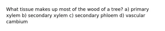 What tissue makes up most of the wood of a tree? a) primary xylem b) secondary xylem c) secondary phloem d) vascular cambium