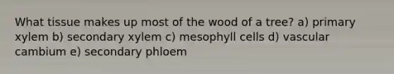 What tissue makes up most of the wood of a tree? a) primary xylem b) secondary xylem c) mesophyll cells d) vascular cambium e) secondary phloem