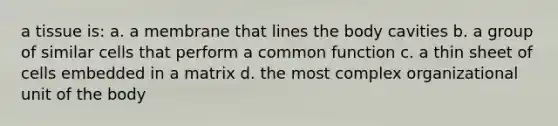 a tissue is: a. a membrane that lines the body cavities b. a group of similar cells that perform a common function c. a thin sheet of cells embedded in a matrix d. the most complex organizational unit of the body