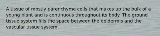 A tissue of mostly parenchyma cells that makes up the bulk of a young plant and is continuous throughout its body. The ground tissue system fills the space between the epidermis and the vascular tissue system.