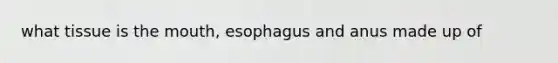 what tissue is the mouth, esophagus and anus made up of