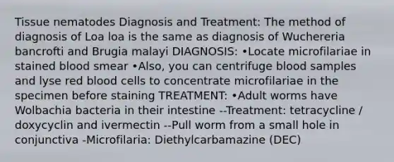 Tissue nematodes Diagnosis and Treatment: The method of diagnosis of Loa loa is the same as diagnosis of Wuchereria bancrofti and Brugia malayi DIAGNOSIS: •Locate microfilariae in stained blood smear •Also, you can centrifuge blood samples and lyse red blood cells to concentrate microfilariae in the specimen before staining TREATMENT: •Adult worms have Wolbachia bacteria in their intestine --Treatment: tetracycline / doxycyclin and ivermectin --Pull worm from a small hole in conjunctiva -Microfilaria: Diethylcarbamazine (DEC)