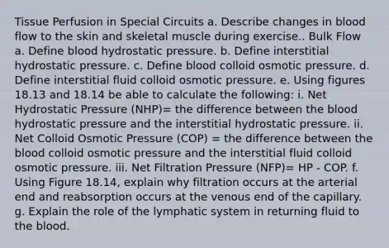 Tissue Perfusion in Special Circuits a. Describe changes in blood flow to the skin and skeletal muscle during exercise.. Bulk Flow a. Define blood hydrostatic pressure. b. Define interstitial hydrostatic pressure. c. Define blood colloid osmotic pressure. d. Define interstitial fluid colloid osmotic pressure. e. Using figures 18.13 and 18.14 be able to calculate the following: i. Net Hydrostatic Pressure (NHP)= the difference between the blood hydrostatic pressure and the interstitial hydrostatic pressure. ii. Net Colloid Osmotic Pressure (COP) = the difference between the blood colloid osmotic pressure and the interstitial fluid colloid osmotic pressure. iii. Net Filtration Pressure (NFP)= HP - COP. f. Using Figure 18.14, explain why filtration occurs at the arterial end and reabsorption occurs at the venous end of the capillary. g. Explain the role of the lymphatic system in returning fluid to the blood.