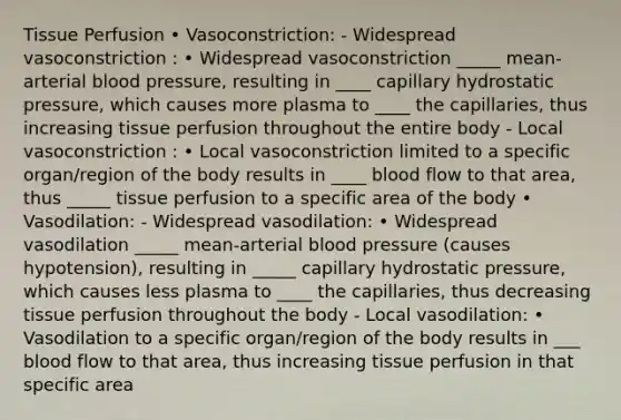 Tissue Perfusion • Vasoconstriction: - Widespread vasoconstriction : • Widespread vasoconstriction _____ mean-arterial blood pressure, resulting in ____ capillary hydrostatic pressure, which causes more plasma to ____ the capillaries, thus increasing tissue perfusion throughout the entire body - Local vasoconstriction : • Local vasoconstriction limited to a specific organ/region of the body results in ____ blood flow to that area, thus _____ tissue perfusion to a specific area of the body • Vasodilation: - Widespread vasodilation: • Widespread vasodilation _____ mean-arterial blood pressure (causes hypotension), resulting in _____ capillary hydrostatic pressure, which causes less plasma to ____ the capillaries, thus decreasing tissue perfusion throughout the body - Local vasodilation: • Vasodilation to a specific organ/region of the body results in ___ blood flow to that area, thus increasing tissue perfusion in that specific area